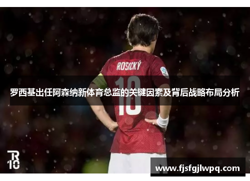 罗西基出任阿森纳新体育总监的关键因素及背后战略布局分析