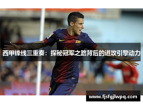 西甲锋线三重奏:探秘冠军之路背后的进攻引擎动力 西甲锋线三重奏:探秘冠军之路背后的进攻引擎动力