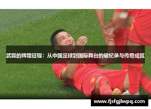 武磊的辉煌征程：从中国足球到国际舞台的破纪录与传奇成就