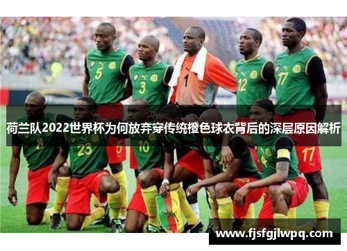 荷兰队2022世界杯为何放弃穿传统橙色球衣背后的深层原因解析