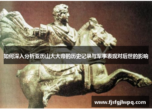 如何深入分析亚历山大大帝的历史记录与军事表现对后世的影响